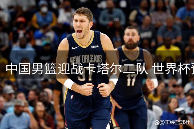 中国男篮迎战卡塔尔二队 世界杯预选赛关键战打响